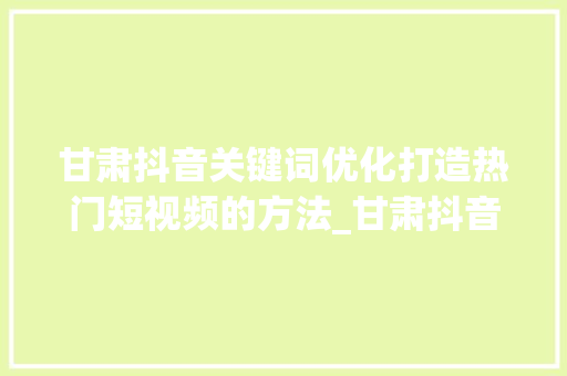 甘肃抖音关键词优化打造热门短视频的方法_甘肃抖音关键词优化方式