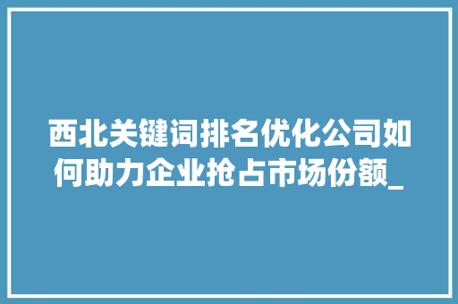 西北关键词排名优化公司如何助力企业抢占市场份额_西北关键词排名优化公司