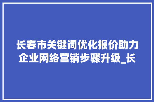 长春市关键词优化报价助力企业网络营销步骤升级_长春市关键词优化报价