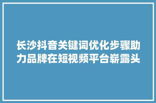 长沙抖音关键词优化步骤助力品牌在短视频平台崭露头角_长沙抖音关键词优化方法