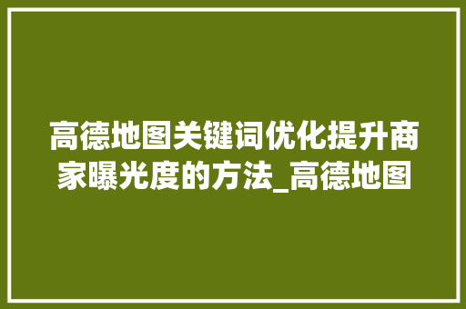 高德地图关键词优化提升商家曝光度的方法_高德地图关键词优化规则