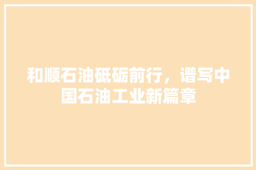 和顺石油砥砺前行，谱写中国石油工业新篇章