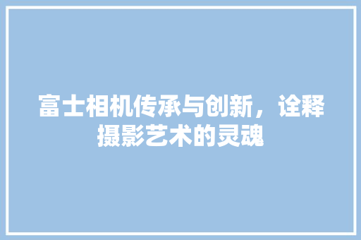 富士相机传承与创新，诠释摄影艺术的灵魂