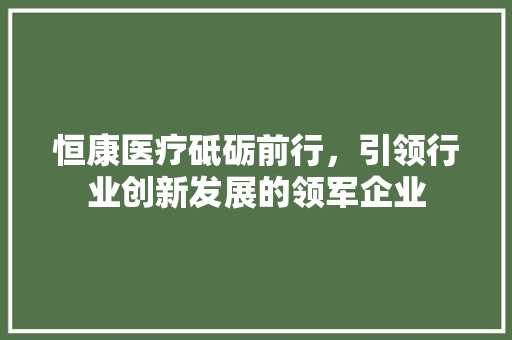 恒康医疗砥砺前行，引领行业创新发展的领军企业