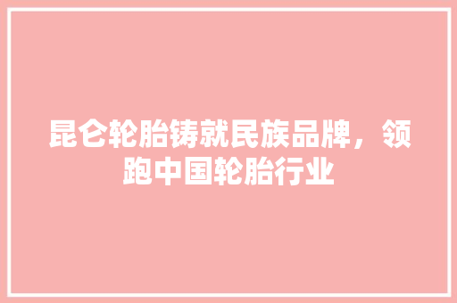 昆仑轮胎铸就民族品牌，领跑中国轮胎行业