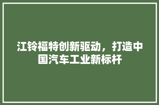 江铃福特创新驱动，打造中国汽车工业新标杆