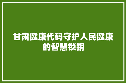 甘肃健康代码守护人民健康的智慧锁钥