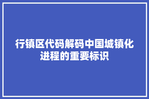 行镇区代码解码中国城镇化进程的重要标识