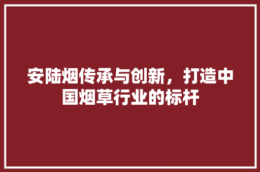 安陆烟传承与创新，打造中国烟草行业的标杆