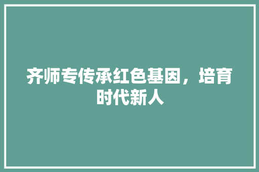 齐师专传承红色基因，培育时代新人