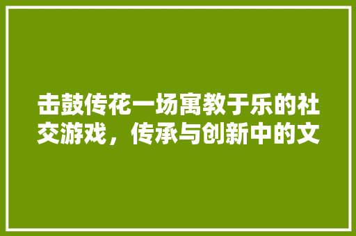 击鼓传花一场寓教于乐的社交游戏，传承与创新中的文化魅力