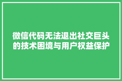 微信代码无法退出社交巨头的技术困境与用户权益保护