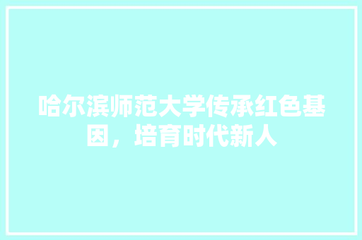 哈尔滨师范大学传承红色基因，培育时代新人