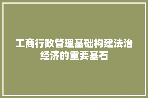 工商行政管理基础构建法治经济的重要基石