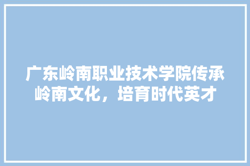 广东岭南职业技术学院传承岭南文化，培育时代英才