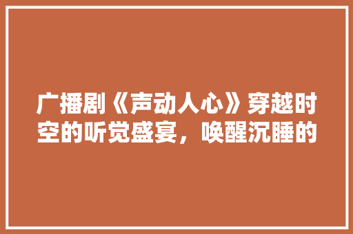 广播剧《声动人心》穿越时空的听觉盛宴，唤醒沉睡的情感共鸣