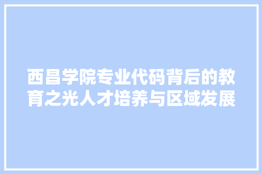 西昌学院专业代码背后的教育之光人才培养与区域发展的共赢之路
