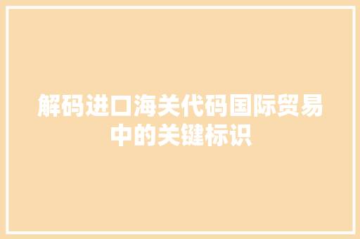 解码进口海关代码国际贸易中的关键标识