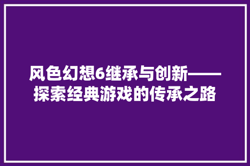 风色幻想6继承与创新——探索经典游戏的传承之路