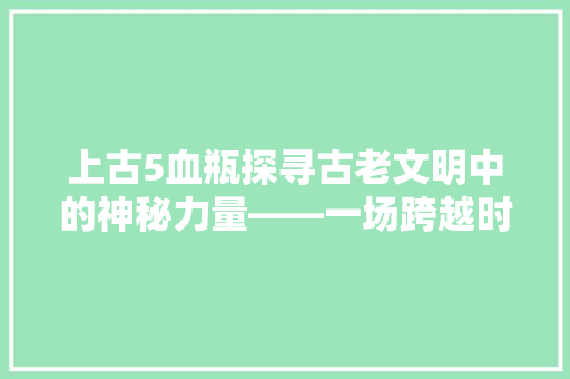 上古5血瓶探寻古老文明中的神秘力量——一场跨越时空的奇幻之旅