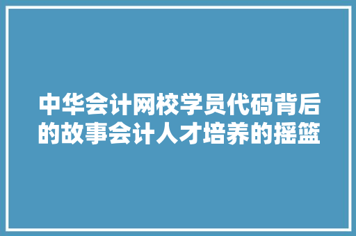 中华会计网校学员代码背后的故事会计人才培养的摇篮