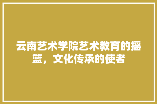 云南艺术学院艺术教育的摇篮，文化传承的使者