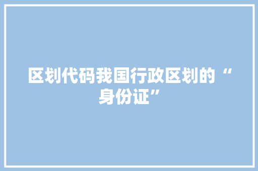 区划代码我国行政区划的“身份证”