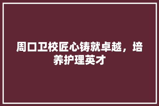 周口卫校匠心铸就卓越，培养护理英才
