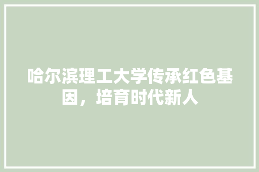哈尔滨理工大学传承红色基因，培育时代新人