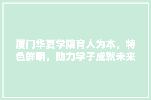 厦门华夏学院育人为本，特色鲜明，助力学子成就未来