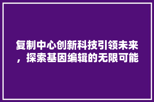 复制中心创新科技引领未来，探索基因编辑的无限可能