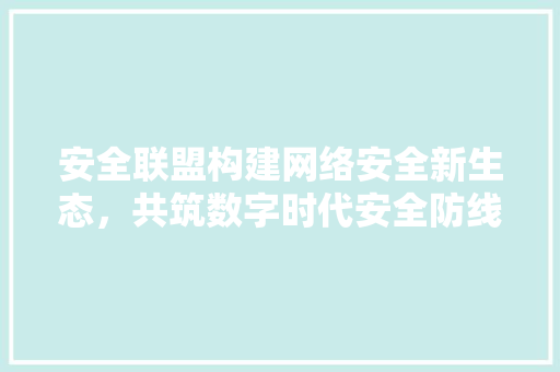 安全联盟构建网络安全新生态，共筑数字时代安全防线