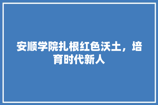 安顺学院扎根红色沃土，培育时代新人