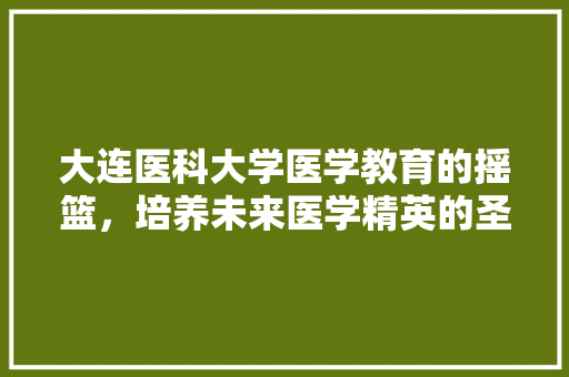 大连医科大学医学教育的摇篮，培养未来医学精英的圣地