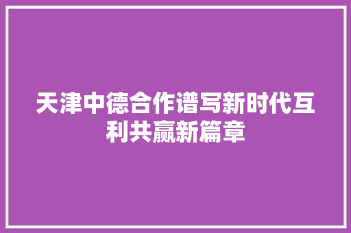 天津中德合作谱写新时代互利共赢新篇章
