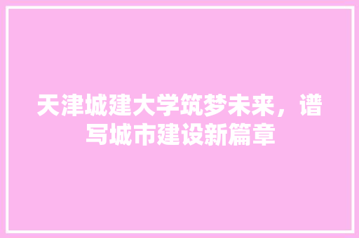 天津城建大学筑梦未来，谱写城市建设新篇章