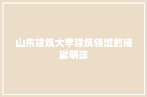 山东建筑大学建筑领域的璀璨明珠