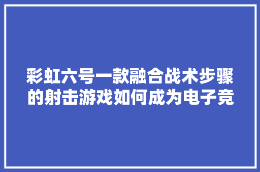 彩虹六号一款融合战术步骤的射击游戏如何成为电子竞技的新星