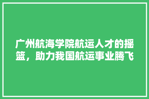 广州航海学院航运人才的摇篮，助力我国航运事业腾飞