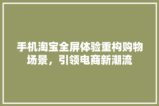 手机淘宝全屏体验重构购物场景，引领电商新潮流