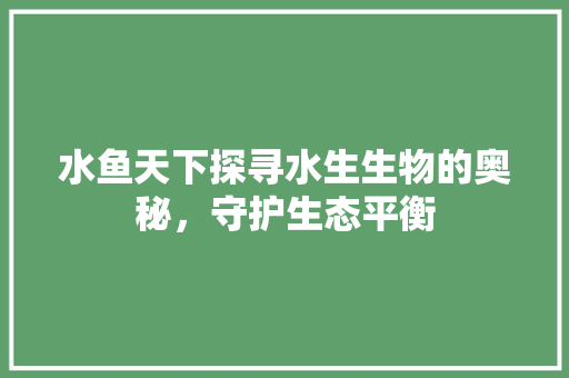 水鱼天下探寻水生生物的奥秘，守护生态平衡
