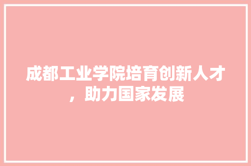 成都工业学院培育创新人才，助力国家发展