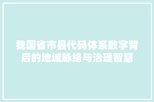 我国省市县代码体系数字背后的地域脉络与治理智慧
