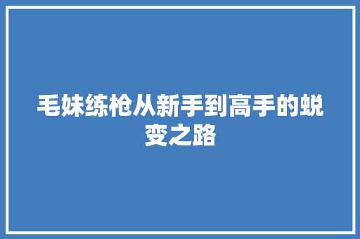 毛妹练枪从新手到高手的蜕变之路