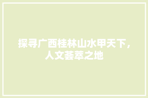 探寻广西桂林山水甲天下，人文荟萃之地