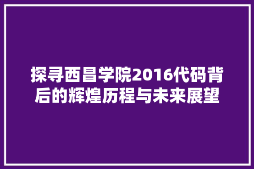 探寻西昌学院2016代码背后的辉煌历程与未来展望