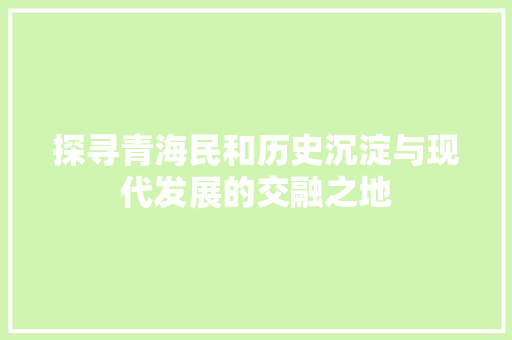 探寻青海民和历史沉淀与现代发展的交融之地