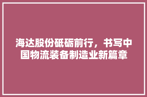 海达股份砥砺前行，书写中国物流装备制造业新篇章