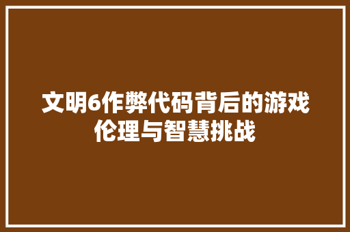文明6作弊代码背后的游戏伦理与智慧挑战