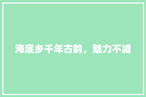 淹底乡千年古韵，魅力不减
